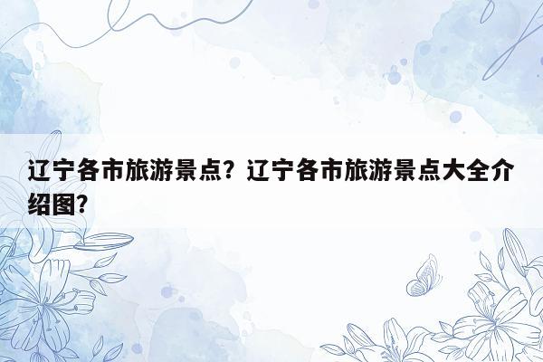 辽宁各市旅游景点？辽宁各市旅游景点大全介绍图？