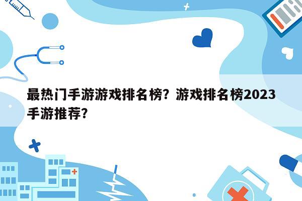 最热门手游游戏排名榜？游戏排名榜2023手游推荐？