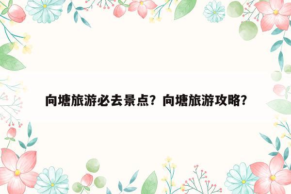 向塘旅游必去景点？向塘旅游攻略？