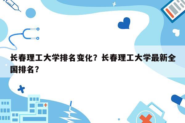 长春理工大学排名变化？长春理工大学最新全国排名？