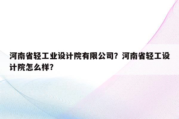 河南省轻工业设计院有限公司？河南省轻工设计院怎么样？