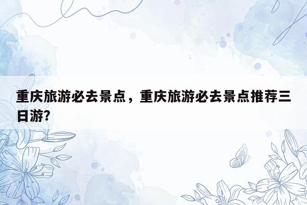 重庆旅游必去景点，重庆旅游必去景点推荐三日游？