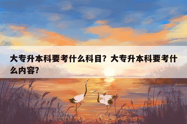 大专升本科要考什么科目？大专升本科要考什么内容？