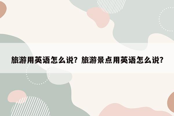 旅游用英语怎么说？旅游景点用英语怎么说？