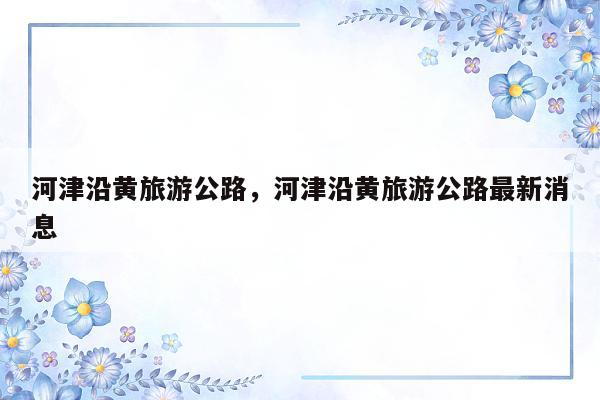 河津沿黄旅游公路，河津沿黄旅游公路最新消息