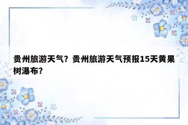 贵州旅游天气？贵州旅游天气预报15天黄果树瀑布？