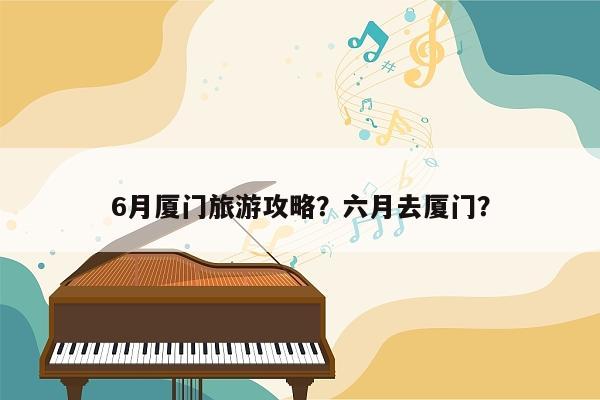 6月厦门旅游攻略？六月去厦门？