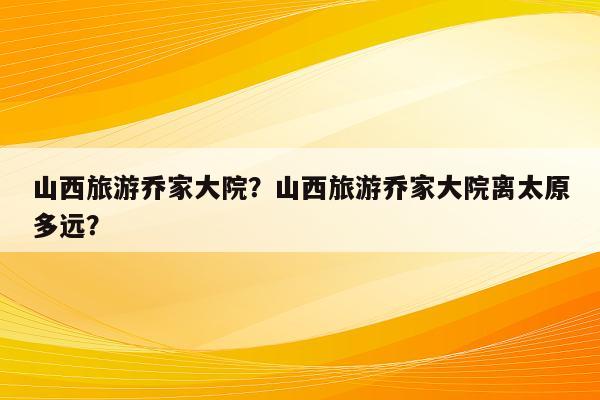 山西旅游乔家大院？山西旅游乔家大院离太原多远？