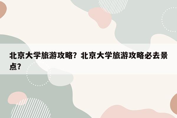 北京大学旅游攻略？北京大学旅游攻略必去景点？