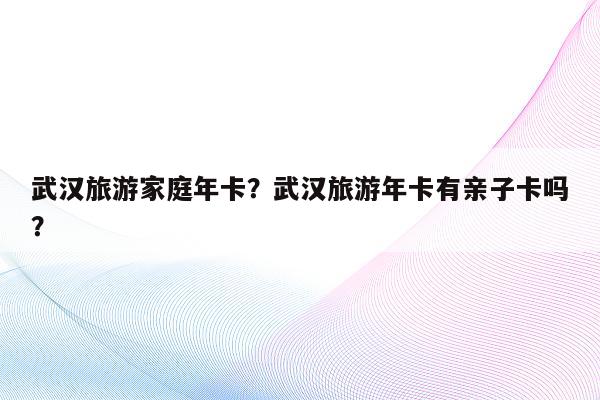 武汉旅游家庭年卡？武汉旅游年卡有亲子卡吗？