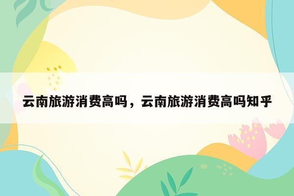 云南旅游消费高吗，云南旅游消费高吗知乎