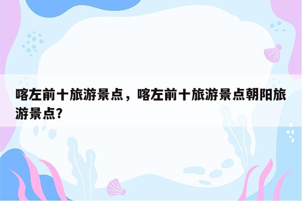 喀左前十旅游景点，喀左前十旅游景点朝阳旅游景点？