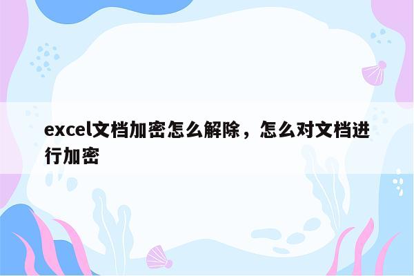 excel文档加密怎么解除，怎么对文档进行加密