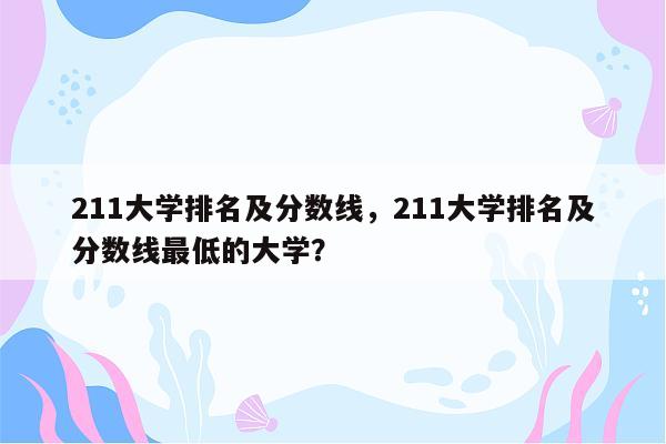 211大学排名及分数线，211大学排名及分数线最低的大学？