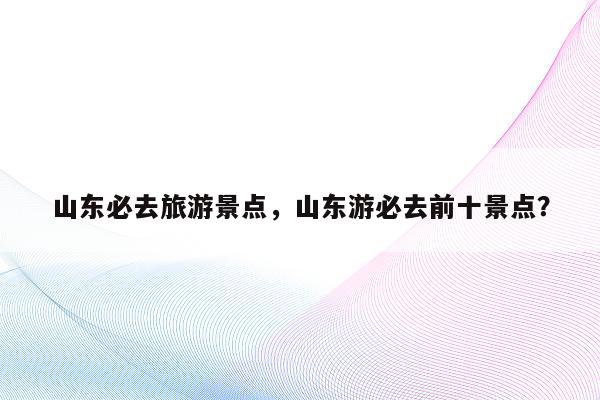 山东必去旅游景点，山东游必去前十景点？