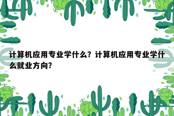 计算机应用专业学什么？计算机应用专业学什么就业方向？