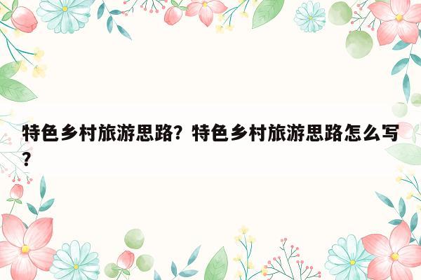 特色乡村旅游思路？特色乡村旅游思路怎么写？