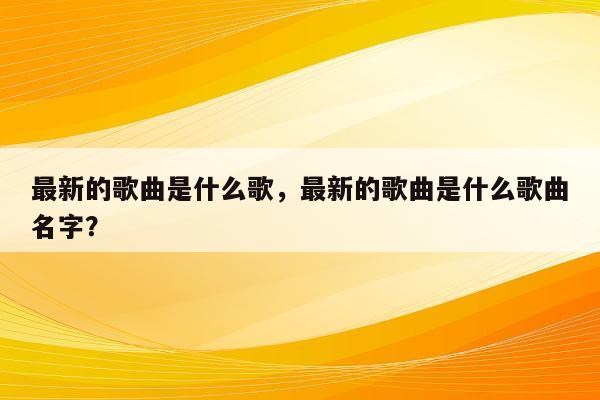 最新的歌曲是什么歌，最新的歌曲是什么歌曲名字？