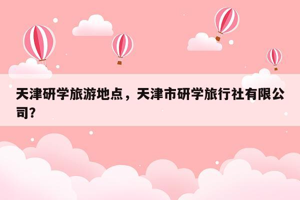 天津研学旅游地点，天津市研学旅行社有限公司？