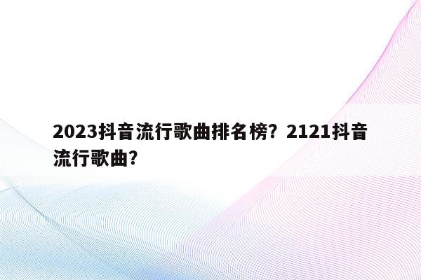 2023抖音流行歌曲排名榜？2121抖音流行歌曲？