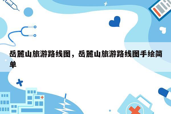岳麓山旅游路线图，岳麓山旅游路线图手绘简单