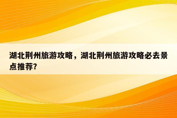 湖北荆州旅游攻略，湖北荆州旅游攻略必去景点推荐？