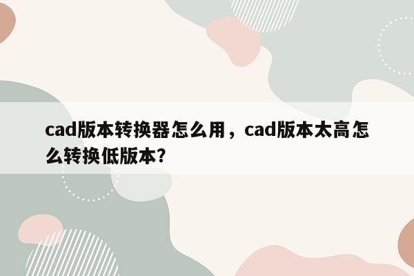 cad版本转换器怎么用，cad版本太高怎么转换低版本？