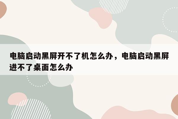 电脑启动黑屏开不了机怎么办，电脑启动黑屏进不了桌面怎么办