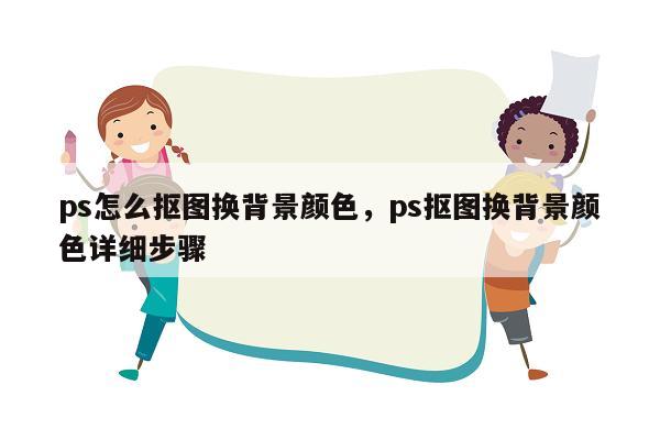 ps怎么抠图换背景颜色，ps抠图换背景颜色详细步骤