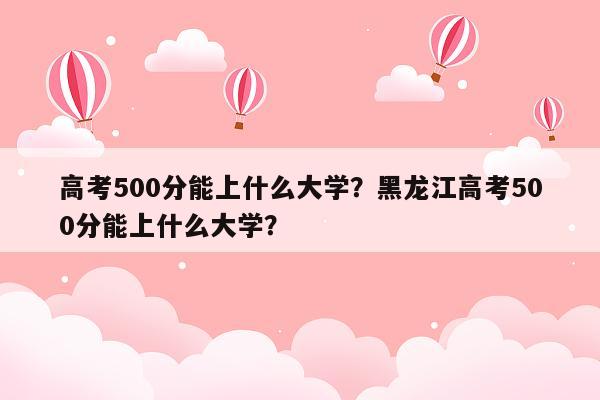 高考500分能上什么大学？黑龙江高考500分能上什么大学？