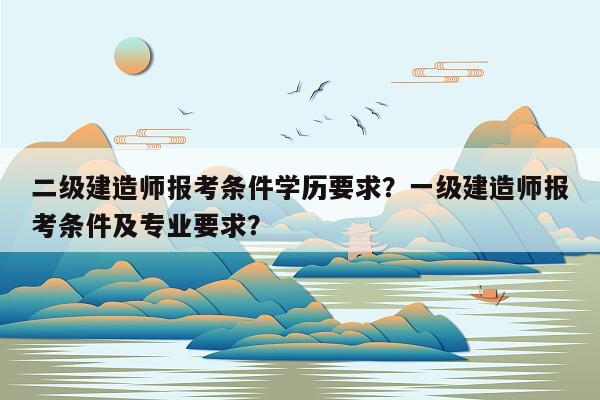 二级建造师报考条件学历要求？一级建造师报考条件及专业要求？