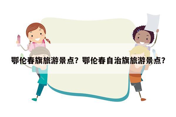 鄂伦春旗旅游景点？鄂伦春自治旗旅游景点？