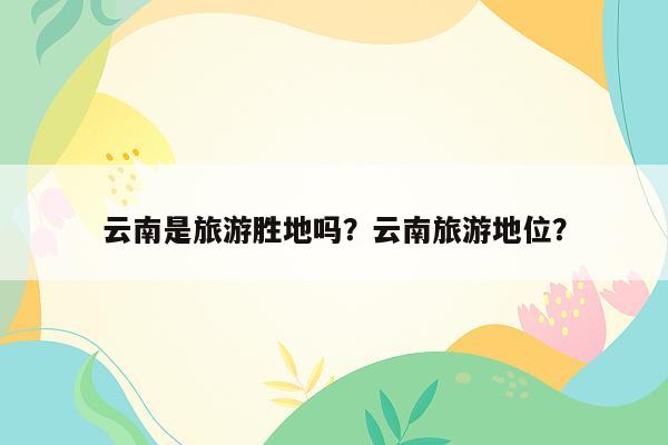 云南是旅游胜地吗？云南旅游地位？