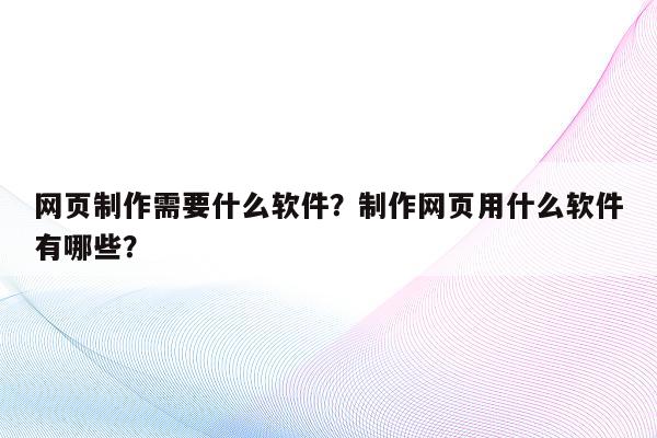 网页制作需要什么软件？制作网页用什么软件有哪些？