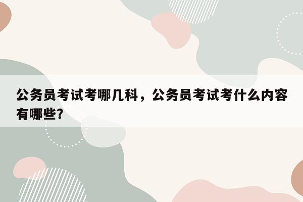 公务员考试考哪几科，公务员考试考什么内容有哪些？