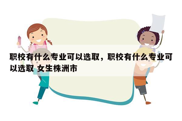 职校有什么专业可以选取，职校有什么专业可以选取 女生株洲市