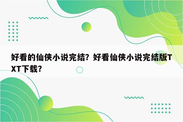 好看的仙侠小说完结？好看仙侠小说完结版TXT下载？