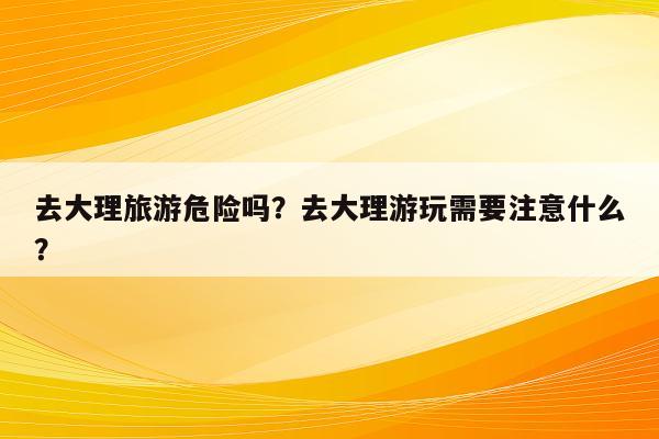 去大理旅游危险吗？去大理游玩需要注意什么？