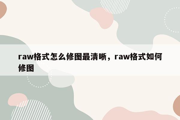 raw格式怎么修图最清晰，raw格式如何修图