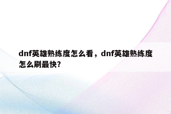 dnf英雄熟练度怎么看，dnf英雄熟练度怎么刷最快？