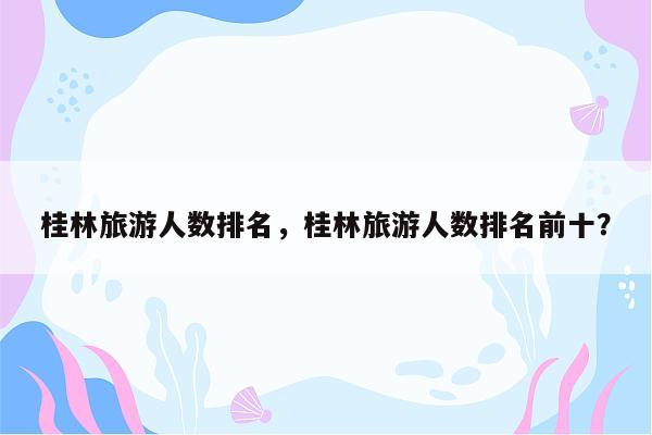 桂林旅游人数排名，桂林旅游人数排名前十？
