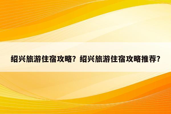 绍兴旅游住宿攻略？绍兴旅游住宿攻略推荐？