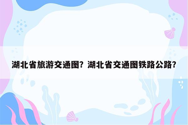 湖北省旅游交通图？湖北省交通图铁路公路？