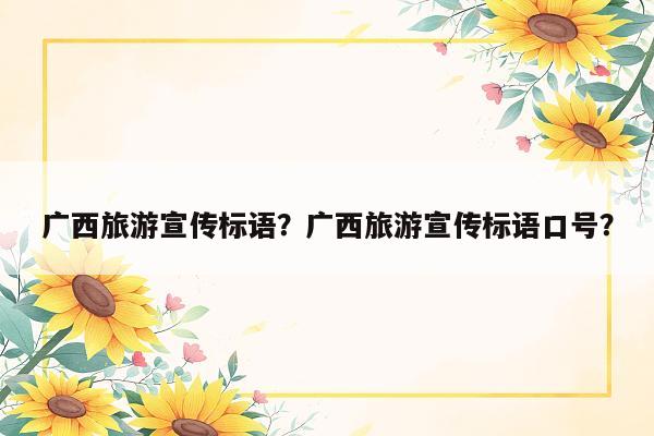 广西旅游宣传标语？广西旅游宣传标语口号？