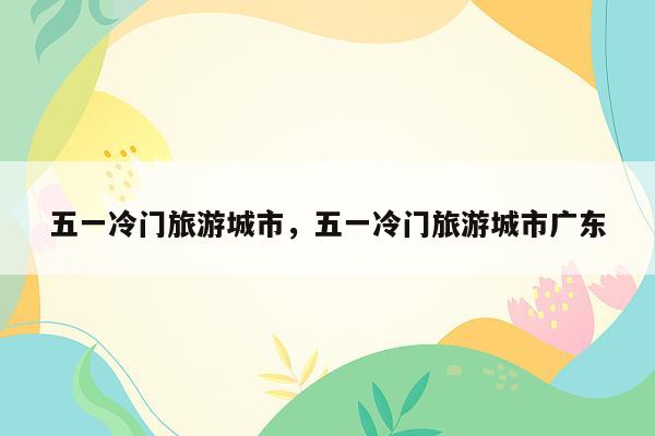 五一冷门旅游城市，五一冷门旅游城市广东