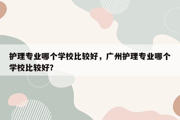 护理专业哪个学校比较好，广州护理专业哪个学校比较好？