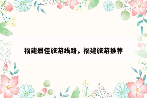 福建最佳旅游线路，福建旅游推荐