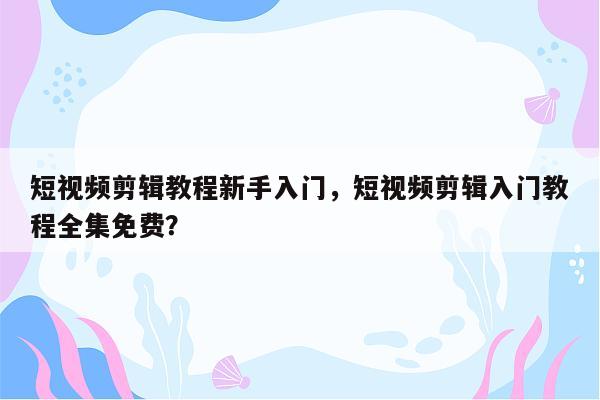 短视频剪辑教程新手入门，短视频剪辑入门教程全集免费？