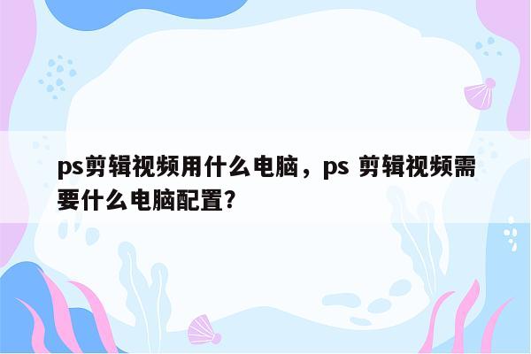 ps剪辑视频用什么电脑，ps 剪辑视频需要什么电脑配置？