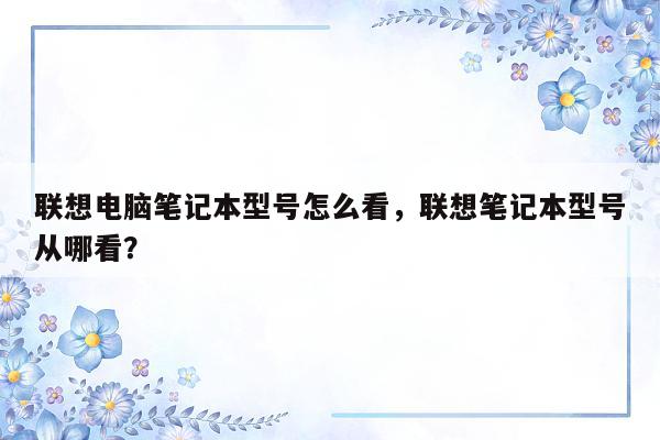 联想电脑笔记本型号怎么看，联想笔记本型号从哪看？